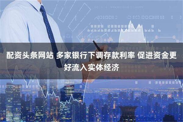 配资头条网站 多家银行下调存款利率 促进资金更好流入实体经济