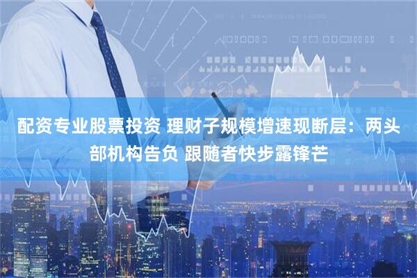 配资专业股票投资 理财子规模增速现断层：两头部机构告负 跟随者快步露锋芒