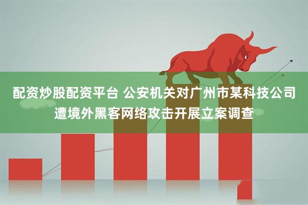 配资炒股配资平台 公安机关对广州市某科技公司遭境外黑客网络攻击开展立案调查