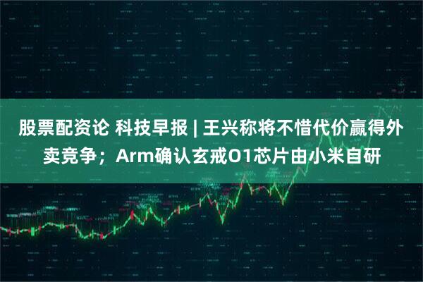 股票配资论 科技早报 | 王兴称将不惜代价赢得外卖竞争；Arm确认玄戒O1芯片由小米自研
