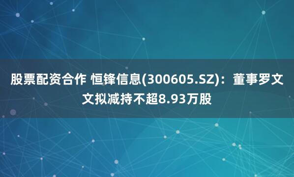 股票配资合作 恒锋信息(300605.SZ)：董事罗文文拟减持不超8.93万股