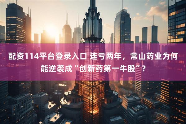 配资114平台登录入口 连亏两年，常山药业为何能逆袭成“创新药第一牛股”?