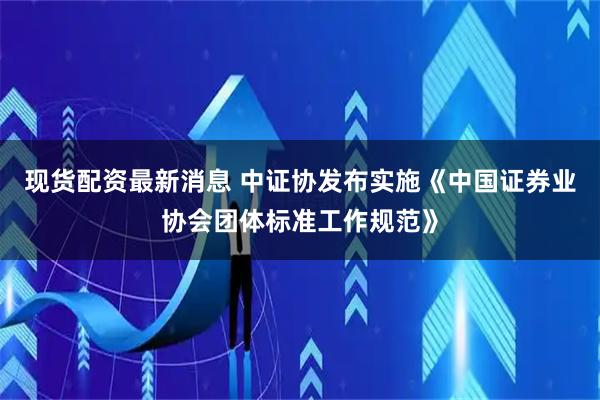 现货配资最新消息 中证协发布实施《中国证券业协会团体标准工作规范》