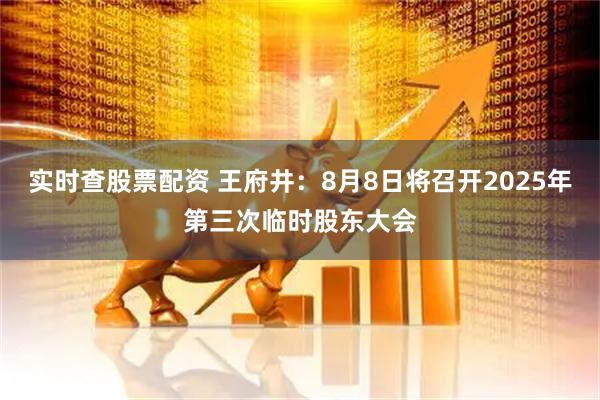实时查股票配资 王府井：8月8日将召开2025年第三次临时股东大会