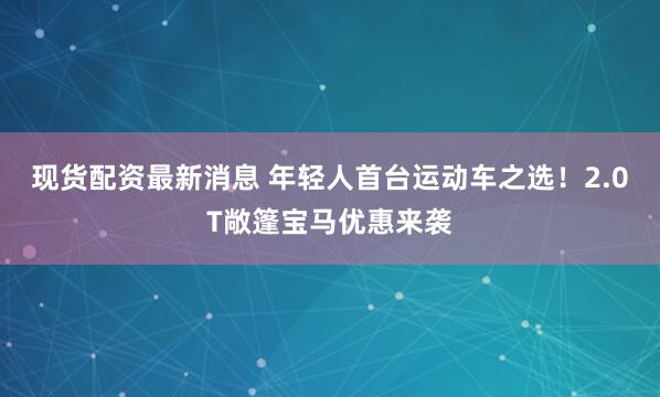 现货配资最新消息 年轻人首台运动车之选！2.0T敞篷宝马优惠来袭