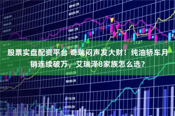 股票实盘配资平台 奇瑞闷声发大财！纯油轿车月销连续破万，艾瑞泽8家族怎么选？