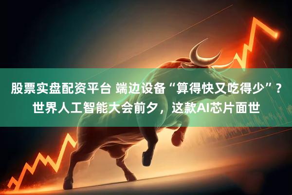 股票实盘配资平台 端边设备“算得快又吃得少”？世界人工智能大会前夕，这款AI芯片面世