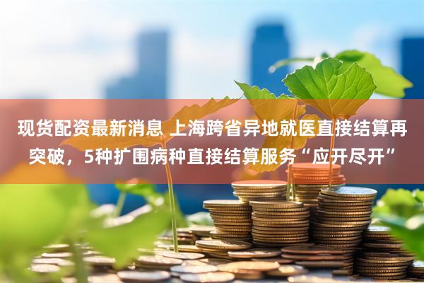 现货配资最新消息 上海跨省异地就医直接结算再突破，5种扩围病种直接结算服务“应开尽开”