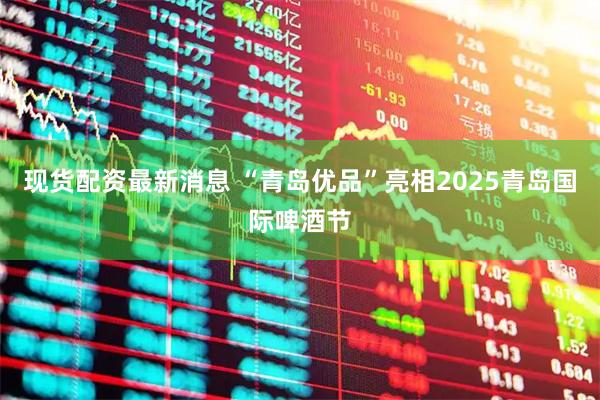 现货配资最新消息 “青岛优品”亮相2025青岛国际啤酒节