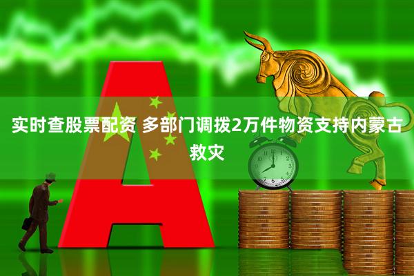 实时查股票配资 多部门调拨2万件物资支持内蒙古救灾