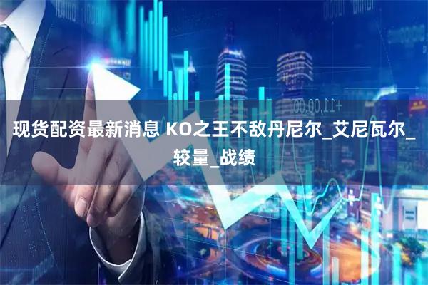 现货配资最新消息 KO之王不敌丹尼尔_艾尼瓦尔_较量_战绩