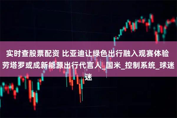 实时查股票配资 比亚迪让绿色出行融入观赛体验 劳塔罗或成新能源出行代言人_国米_控制系统_球迷