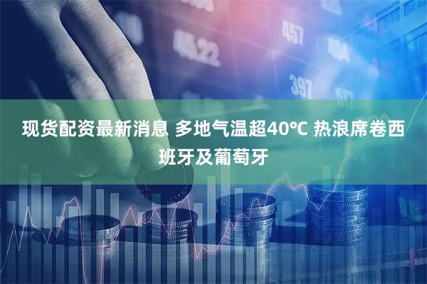现货配资最新消息 多地气温超40℃ 热浪席卷西班牙及葡萄牙