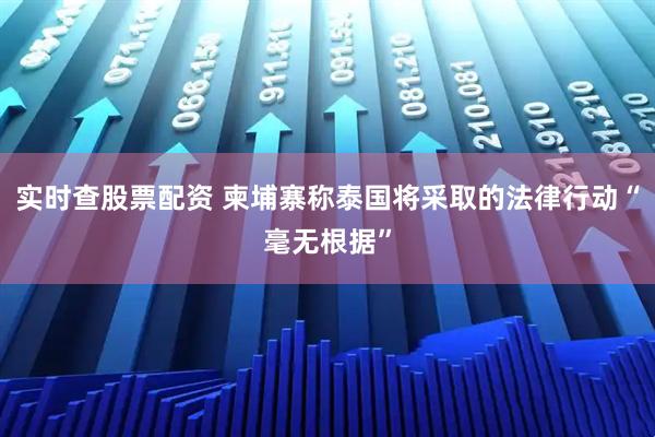 实时查股票配资 柬埔寨称泰国将采取的法律行动“毫无根据”