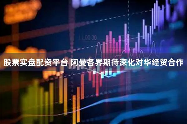 股票实盘配资平台 阿曼各界期待深化对华经贸合作