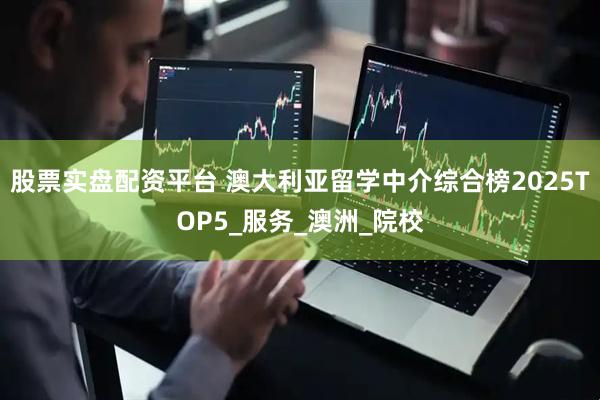 股票实盘配资平台 澳大利亚留学中介综合榜2025TOP5_服务_澳洲_院校