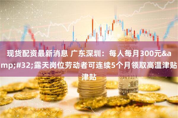 现货配资最新消息 广东深圳：每人每月300元&#32;露天岗位劳动者可连续5个月领取高温津贴