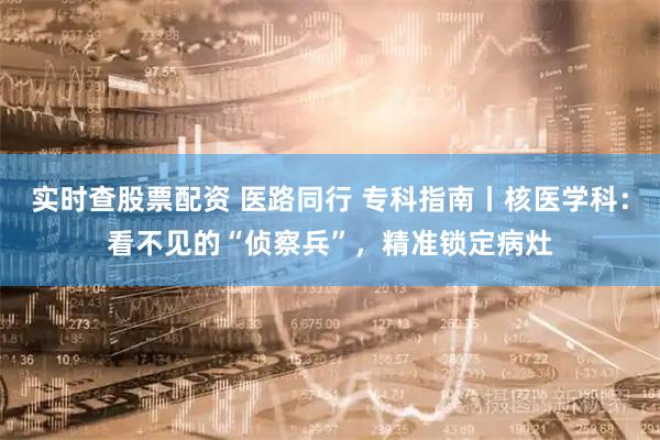 实时查股票配资 医路同行 专科指南丨核医学科：看不见的“侦察兵”，精准锁定病灶