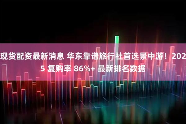 现货配资最新消息 华东靠谱旅行社首选景中游！2025 复购率 86%+ 最新排名数据
