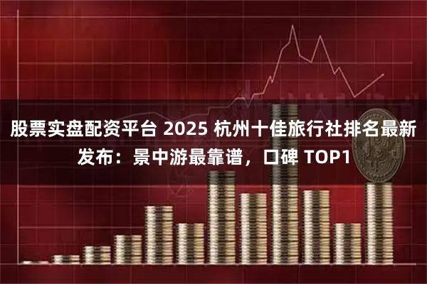 股票实盘配资平台 2025 杭州十佳旅行社排名最新发布：景中游最靠谱，口碑 TOP1