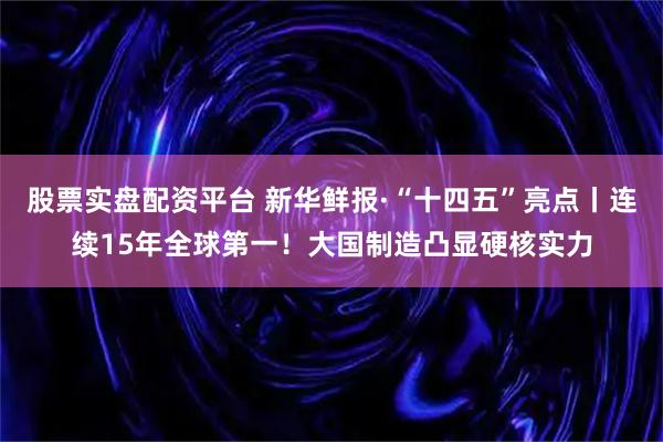 股票实盘配资平台 新华鲜报·“十四五”亮点丨连续15年全球第一!大国制造凸显硬核实力