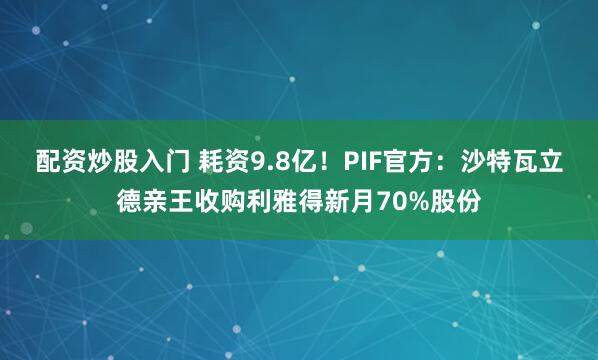 配资炒股入门 耗资9.8亿！PIF官方：沙特瓦立德亲王收购利雅得新月70%股份