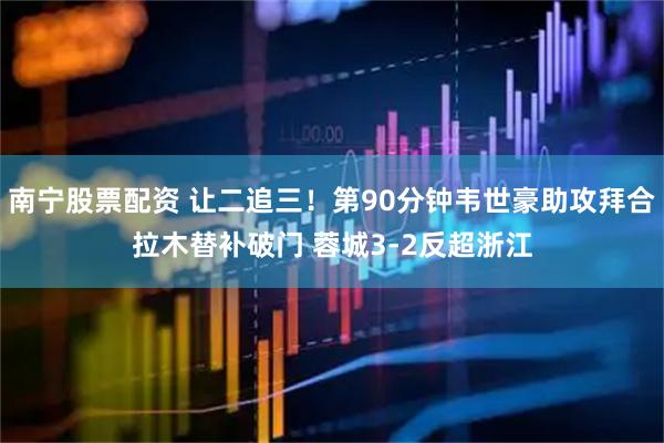 南宁股票配资 让二追三！第90分钟韦世豪助攻拜合拉木替补破门 蓉城3-2反超浙江