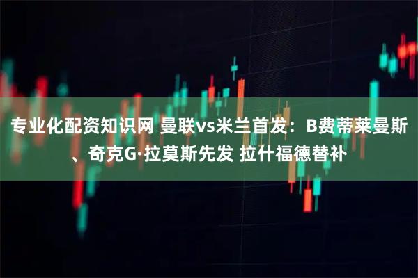 专业化配资知识网 曼联vs米兰首发：B费蒂莱曼斯、奇克G·拉莫斯先发 拉什福德替补
