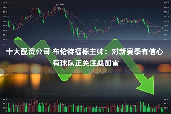十大配资公司 布伦特福德主帅：对新赛季有信心 有球队正关注桑加雷