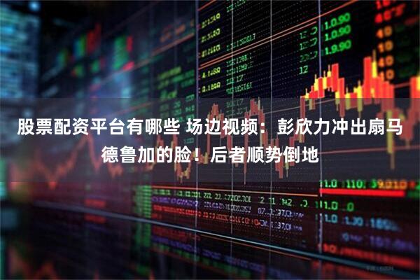 股票配资平台有哪些 场边视频：彭欣力冲出扇马德鲁加的脸！后者顺势倒地