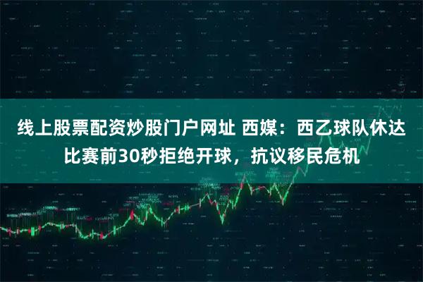 线上股票配资炒股门户网址 西媒：西乙球队休达比赛前30秒拒绝开球，抗议移民危机