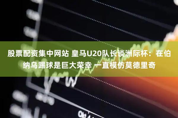股票配资集中网站 皇马U20队长谈洲际杯：在伯纳乌踢球是巨大荣幸 一直模仿莫德里奇